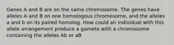 Genes A and B are on the same chromosome. The genes have alleles A and B on one homologous chromosome, and the alleles a and b on its paired homolog. How could an individual with this allele arrangement produce a gamete with a chromosome containing the alleles Ab or aB