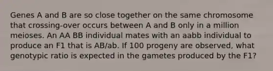 Genes A and B are so close together on the same chromosome that crossing-over occurs between A and B only in a million meioses. An AA BB individual mates with an aabb individual to produce an F1 that is AB/ab. If 100 progeny are observed, what genotypic ratio is expected in the gametes produced by the F1?