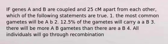 IF genes A and B are coupled and 25 cM apart from each other, which of the following statements are true. 1. the most common gametes will be A b 2. 12.5% of the gametes will carry a a B 3. there will be more A B gametes than there are a B 4. All individuals will go through recombination