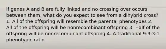 If genes A and B are fully linked and no crossing over occurs between them, what do you expect to see from a dihybrid cross? 1. All of the offspring will resemble the parental phenotypes 2. All of the offspring will be nonrecombinant offspring 3. Half of the offspring will be nonrecombinant offspring 4. A traditional 9:3:3:1 phenotypic ratio