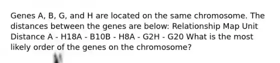 Genes A, B, G, and H are located on the same chromosome. The distances between the genes are below: Relationship Map Unit Distance A - H18A - B10B - H8A - G2H - G20 What is the most likely order of the genes on the chromosome?