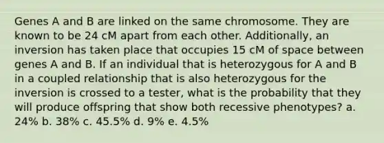 Genes A and B are linked on the same chromosome. They are known to be 24 cM apart from each other. Additionally, an inversion has taken place that occupies 15 cM of space between genes A and B. If an individual that is heterozygous for A and B in a coupled relationship that is also heterozygous for the inversion is crossed to a tester, what is the probability that they will produce offspring that show both recessive phenotypes? a. 24% b. 38% c. 45.5% d. 9% e. 4.5%