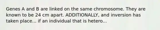 Genes A and B are linked on the same chromosome. They are known to be 24 cm apart. ADDITIONALLY, and inversion has taken place... if an individual that is hetero...