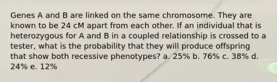 Genes A and B are linked on the same chromosome. They are known to be 24 cM apart from each other. If an individual that is heterozygous for A and B in a coupled relationship is crossed to a tester, what is the probability that they will produce offspring that show both recessive phenotypes? a. 25% b. 76% c. 38% d. 24% e. 12%