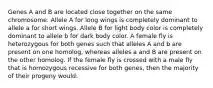 Genes A and B are located close together on the same chromosome. Allele A for long wings is completely dominant to allele a for short wings. Allele B for light body color is completely dominant to allele b for dark body color. A female fly is heterozygous for both genes such that alleles A and b are present on one homolog, whereas alleles a and B are present on the other homolog. If the female fly is crossed with a male fly that is homozygous recessive for both genes, then the majority of their progeny would: