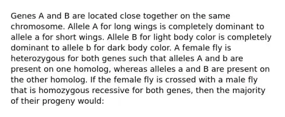 Genes A and B are located close together on the same chromosome. Allele A for long wings is completely dominant to allele a for short wings. Allele B for light body color is completely dominant to allele b for dark body color. A female fly is heterozygous for both genes such that alleles A and b are present on one homolog, whereas alleles a and B are present on the other homolog. If the female fly is crossed with a male fly that is homozygous recessive for both genes, then the majority of their progeny would: