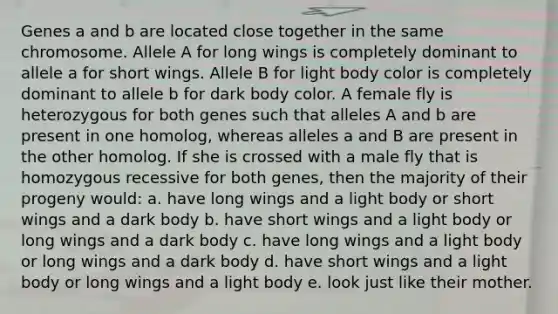 Genes a and b are located close together in the same chromosome. Allele A for long wings is completely dominant to allele a for short wings. Allele B for light body color is completely dominant to allele b for dark body color. A female fly is heterozygous for both genes such that alleles A and b are present in one homolog, whereas alleles a and B are present in the other homolog. If she is crossed with a male fly that is homozygous recessive for both genes, then the majority of their progeny would: a. have long wings and a light body or short wings and a dark body b. have short wings and a light body or long wings and a dark body c. have long wings and a light body or long wings and a dark body d. have short wings and a light body or long wings and a light body e. look just like their mother.