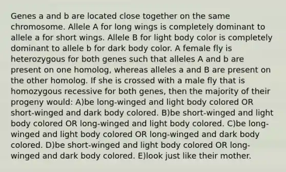 Genes a and b are located close together on the same chromosome. Allele A for long wings is completely dominant to allele a for short wings. Allele B for light body color is completely dominant to allele b for dark body color. A female fly is heterozygous for both genes such that alleles A and b are present on one homolog, whereas alleles a and B are present on the other homolog. If she is crossed with a male fly that is homozygous recessive for both genes, then the majority of their progeny would: A)be long-winged and light body colored OR short-winged and dark body colored. B)be short-winged and light body colored OR long-winged and light body colored. C)be long-winged and light body colored OR long-winged and dark body colored. D)be short-winged and light body colored OR long-winged and dark body colored. E)look just like their mother.