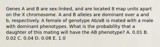 Genes A and B are sex-linked, and are located 8 map units apart on the X chromosome. A and B alleles are dominant over a and b, respectively. A female of genotype Ab/aB is mated with a male with dominant phenotypes. What is the probability that a daughter of this mating will have the AB phenotype? A. 0.01 B. 0.02 C. 0.04 D. 0.08 E. 1.0