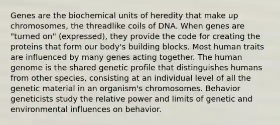 Genes are the biochemical units of heredity that make up chromosomes, the threadlike coils of DNA. When genes are "turned on" (expressed), they provide the code for creating the proteins that form our body's building blocks. Most human traits are influenced by many genes acting together. The human genome is the shared genetic profile that distinguishes humans from other species, consisting at an individual level of all the genetic material in an organism's chromosomes. Behavior geneticists study the relative power and limits of genetic and environmental influences on behavior.