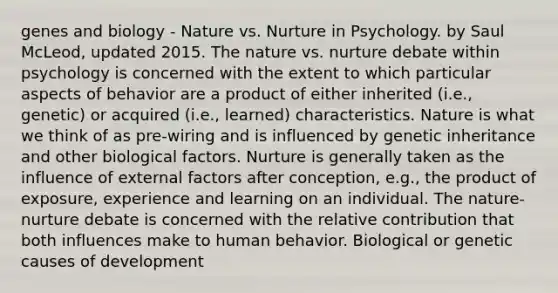 genes and biology - Nature vs. Nurture in Psychology. by Saul McLeod, updated 2015. The nature vs. nurture debate within psychology is concerned with the extent to which particular aspects of behavior are a product of either inherited (i.e., genetic) or acquired (i.e., learned) characteristics. Nature is what we think of as pre-wiring and is influenced by genetic inheritance and other biological factors. Nurture is generally taken as the influence of external factors after conception, e.g., the product of exposure, experience and learning on an individual. The nature-nurture debate is concerned with the relative contribution that both influences make to human behavior. Biological or genetic causes of development