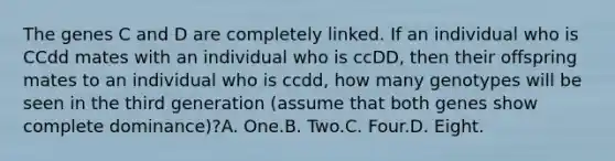 The genes C and D are completely linked. If an individual who is CCdd mates with an individual who is ccDD, then their offspring mates to an individual who is ccdd, how many genotypes will be seen in the third generation (assume that both genes show complete dominance)?A. One.B. Two.C. Four.D. Eight.