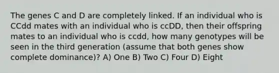 The genes C and D are completely linked. If an individual who is CCdd mates with an individual who is ccDD, then their offspring mates to an individual who is ccdd, how many genotypes will be seen in the third generation (assume that both genes show complete dominance)? A) One B) Two C) Four D) Eight