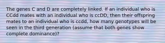 The genes C and D are completely linked. If an individual who is CCdd mates with an individual who is ccDD, then their offspring mates to an individual who is ccdd, how many genotypes will be seen in the third generation (assume that both genes show complete dominance)?