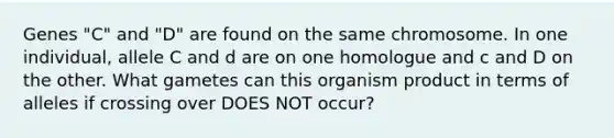 Genes "C" and "D" are found on the same chromosome. In one individual, allele C and d are on one homologue and c and D on the other. What gametes can this organism product in terms of alleles if crossing over DOES NOT occur?