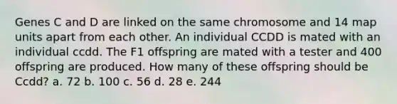 Genes C and D are linked on the same chromosome and 14 map units apart from each other. An individual CCDD is mated with an individual ccdd. The F1 offspring are mated with a tester and 400 offspring are produced. How many of these offspring should be Ccdd? a. 72 b. 100 c. 56 d. 28 e. 244