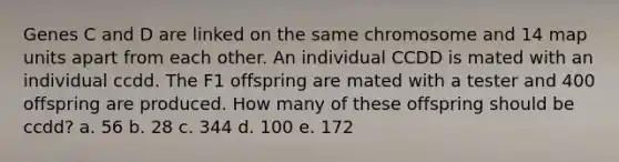 Genes C and D are linked on the same chromosome and 14 map units apart from each other. An individual CCDD is mated with an individual ccdd. The F1 offspring are mated with a tester and 400 offspring are produced. How many of these offspring should be ccdd? a. 56 b. 28 c. 344 d. 100 e. 172