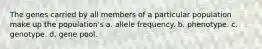 The genes carried by all members of a particular population make up the population's a. allele frequency. b. phenotype. c. genotype. d. gene pool.