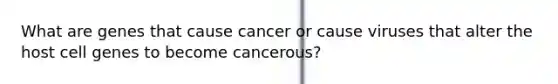 What are genes that cause cancer or cause viruses that alter the host cell genes to become cancerous?