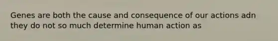 Genes are both the cause and consequence of our actions adn they do not so much determine human action as