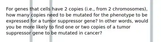 For genes that cells have 2 copies (i.e., from 2 chromosomes), how many copies need to be mutated for the phenotype to be expressed for a tumor suppressor gene? In other words, would you be more likely to find one or two copies of a tumor suppressor gene to be mutated in cancer?