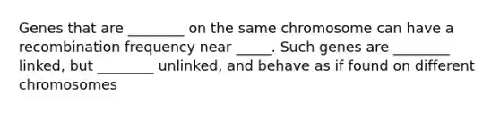 Genes that are ________ on the same chromosome can have a recombination frequency near _____. Such genes are ________ linked, but ________ unlinked, and behave as if found on different chromosomes