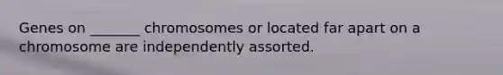 Genes on _______ chromosomes or located far apart on a chromosome are independently assorted.