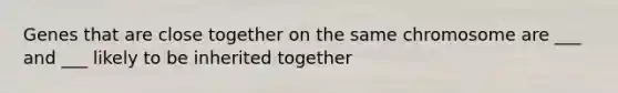 Genes that are close together on the same chromosome are ___ and ___ likely to be inherited together