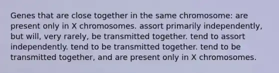 Genes that are close together in the same chromosome: are present only in X chromosomes. assort primarily independently, but will, very rarely, be transmitted together. tend to assort independently. tend to be transmitted together. tend to be transmitted together, and are present only in X chromosomes.