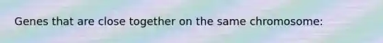 Genes that are close together on the same chromosome: