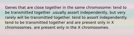 Genes that are close together in the same chromosome: tend to be transmitted together .usually assort independently, but very rarely will be transmitted together. tend to assort independently. tend to be transmitted together and are present only in X chromosomes. are present only in the X chromosomes.