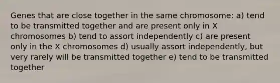 Genes that are close together in the same chromosome: a) tend to be transmitted together and are present only in X chromosomes b) tend to assort independently c) are present only in the X chromosomes d) usually assort independently, but very rarely will be transmitted together e) tend to be transmitted together