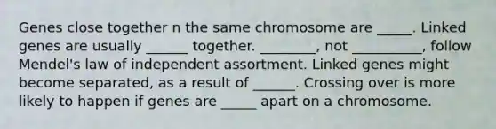 Genes close together n the same chromosome are _____. Linked genes are usually ______ together. ________, not __________, follow Mendel's law of independent assortment. Linked genes might become separated, as a result of ______. Crossing over is more likely to happen if genes are _____ apart on a chromosome.