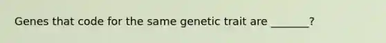 Genes that code for the same genetic trait are _______?