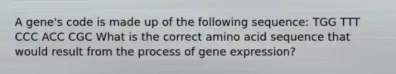 A gene's code is made up of the following sequence: TGG TTT CCC ACC CGC What is the correct amino acid sequence that would result from the process of gene expression?