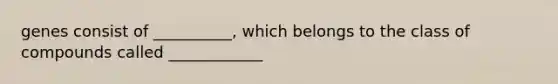 genes consist of __________, which belongs to the class of compounds called ____________