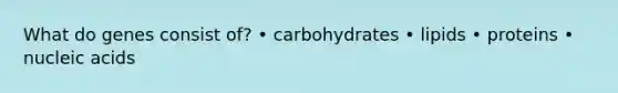 What do genes consist of? • carbohydrates • lipids • proteins • nucleic acids