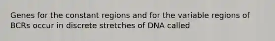 Genes for the constant regions and for the variable regions of BCRs occur in discrete stretches of DNA called