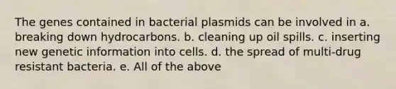 The genes contained in bacterial plasmids can be involved in a. breaking down hydrocarbons. b. cleaning up oil spills. c. inserting new genetic information into cells. d. the spread of multi-drug resistant bacteria. e. All of the above