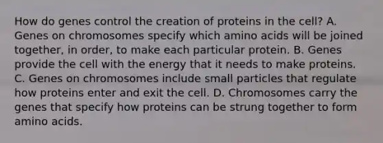 How do genes control the creation of proteins in the cell? A. Genes on chromosomes specify which amino acids will be joined together, in order, to make each particular protein. B. Genes provide the cell with the energy that it needs to make proteins. C. Genes on chromosomes include small particles that regulate how proteins enter and exit the cell. D. Chromosomes carry the genes that specify how proteins can be strung together to form amino acids.