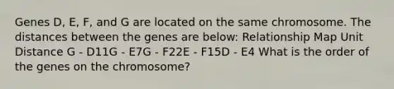 Genes D, E, F, and G are located on the same chromosome. The distances between the genes are below: Relationship Map Unit Distance G - D11G - E7G - F22E - F15D - E4 What is the order of the genes on the chromosome?