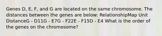 Genes D, E, F, and G are located on the same chromosome. The distances between the genes are below: RelationshipMap Unit DistanceG - D11G - E7G - F22E - F15D - E4 What is the order of the genes on the chromosome?