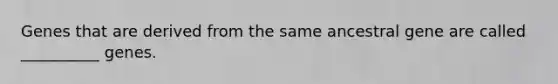 Genes that are derived from the same ancestral gene are called __________ genes.