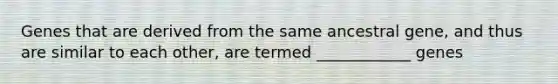 Genes that are derived from the same ancestral gene, and thus are similar to each other, are termed ____________ genes