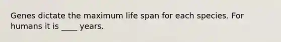 Genes dictate the maximum life span for each species. For humans it is ____ years.