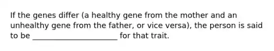 If the genes differ (a healthy gene from the mother and an unhealthy gene from the father, or vice versa), the person is said to be ______________________ for that trait.