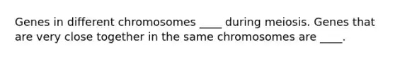 Genes in different chromosomes ____ during meiosis. Genes that are very close together in the same chromosomes are ____.