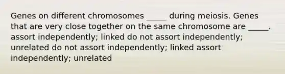 Genes on different chromosomes _____ during meiosis. Genes that are very close together on the same chromosome are _____. assort independently; linked do not assort independently; unrelated do not assort independently; linked assort independently; unrelated