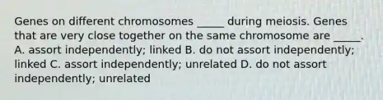 Genes on different chromosomes _____ during meiosis. Genes that are very close together on the same chromosome are _____. A. assort independently; linked B. do not assort independently; linked C. assort independently; unrelated D. do not assort independently; unrelated