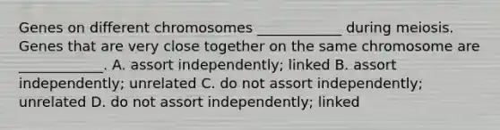 Genes on different chromosomes ____________ during meiosis. Genes that are very close together on the same chromosome are ____________. A. assort independently; linked B. assort independently; unrelated C. do not assort independently; unrelated D. do not assort independently; linked